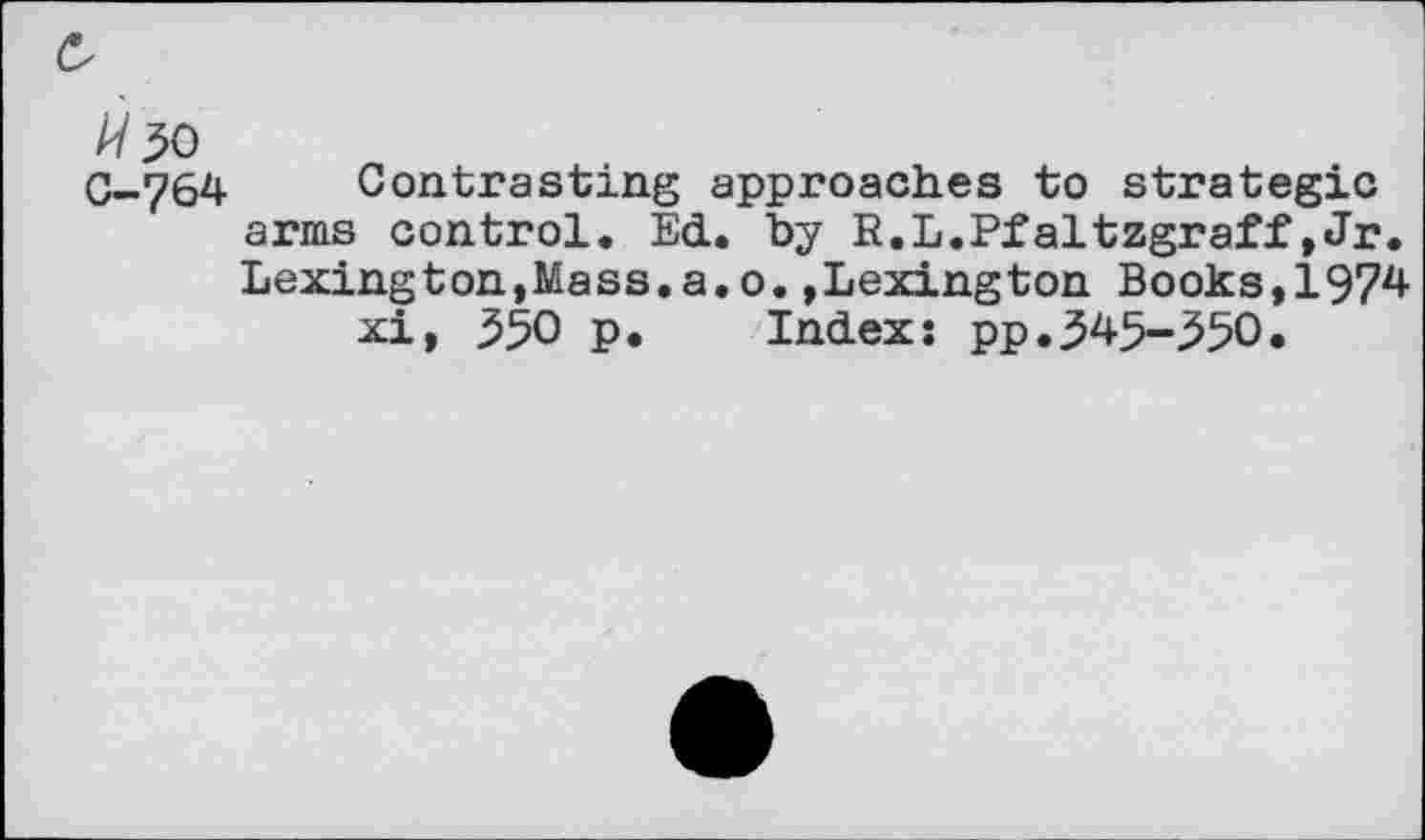 ﻿с
/У 30
С-764 Contrasting approaches to strategic arms control. Ed. by R.L.Pfaltzgraff,Jr. Lexington,Mass.a.o.»Lexington Books,1974 xi, 350 p. Index; pp.345-350.